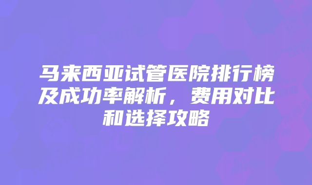 马来西亚试管医院排行榜及成功率解析，费用对比和选择攻略