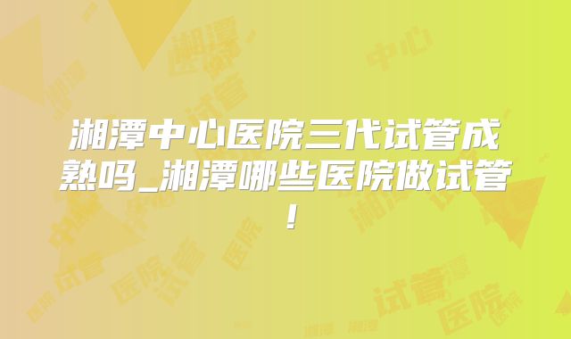 湘潭中心医院三代试管成熟吗_湘潭哪些医院做试管！
