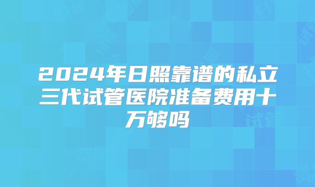 2024年日照靠谱的私立三代试管医院准备费用十万够吗