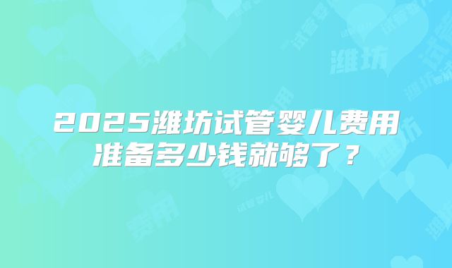 2025潍坊试管婴儿费用准备多少钱就够了?
