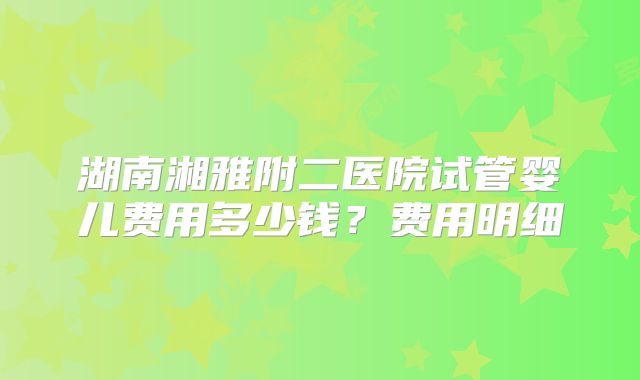 湖南湘雅附二医院试管婴儿费用多少钱？费用明细