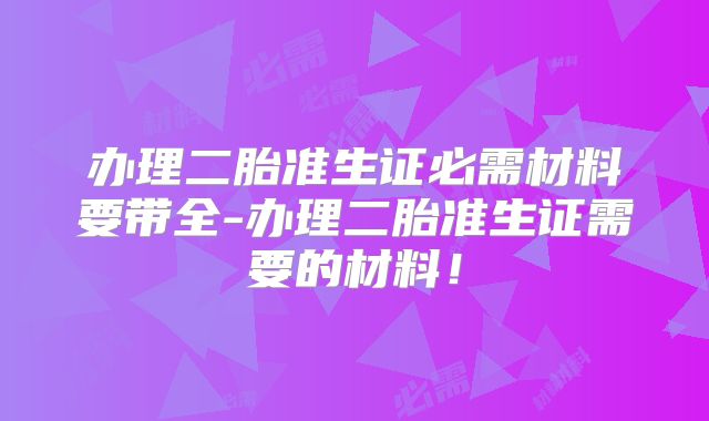 办理二胎准生证必需材料要带全-办理二胎准生证需要的材料!