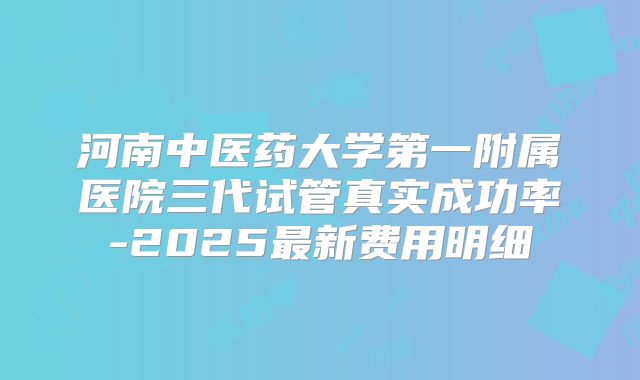 河南中医药大学第一附属医院三代试管真实成功率-2025最新费用明细