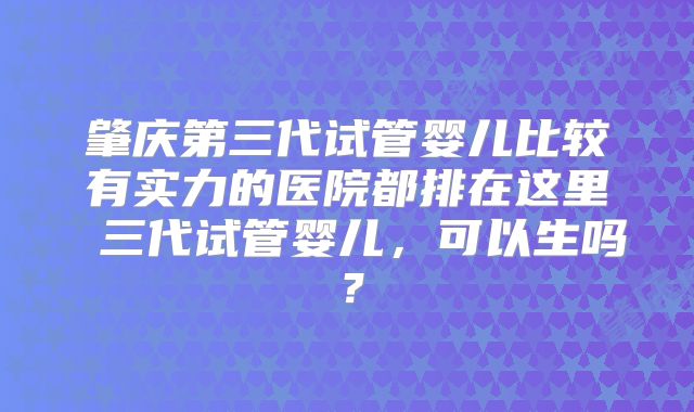 肇庆第三代试管婴儿比较有实力的医院都排在这里 三代试管婴儿,可以生吗?