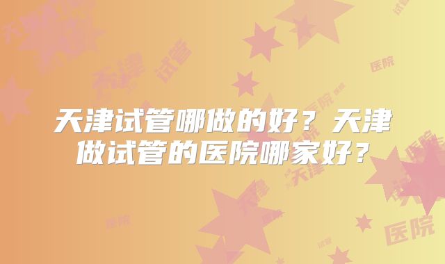 天津试管哪做的好？天津做试管的医院哪家好？