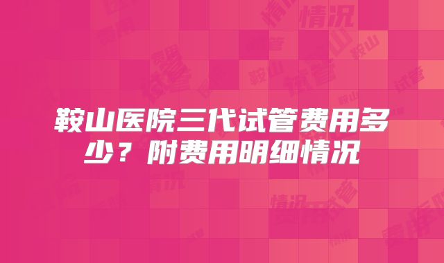 鞍山医院三代试管费用多少？附费用明细情况