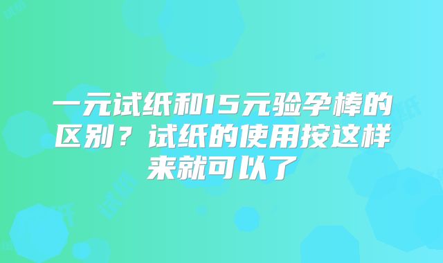 一元试纸和15元验孕棒的区别？试纸的使用按这样来就可以了