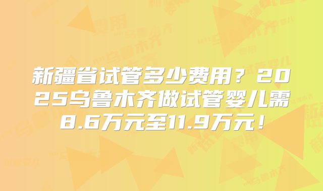 新疆省试管多少费用？2025乌鲁木齐做试管婴儿需8.6万元至11.9万元！
