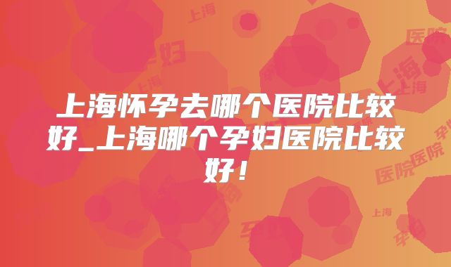 上海怀孕去哪个医院比较好_上海哪个孕妇医院比较好！
