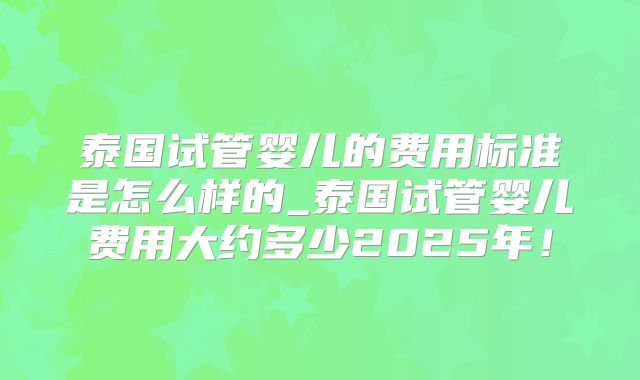 泰国试管婴儿的费用标准是怎么样的_泰国试管婴儿费用大约多少2025年！