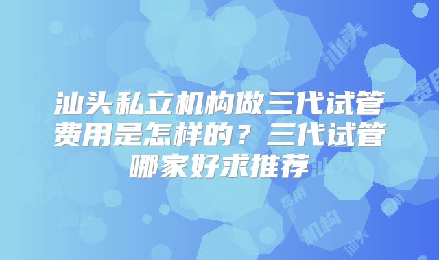 汕头私立机构做三代试管费用是怎样的？三代试管哪家好求推荐