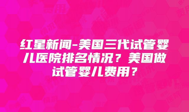 红星新闻-美国三代试管婴儿医院排名情况？美国做试管婴儿费用？
