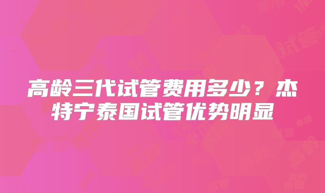 高龄三代试管费用多少？杰特宁泰国试管优势明显