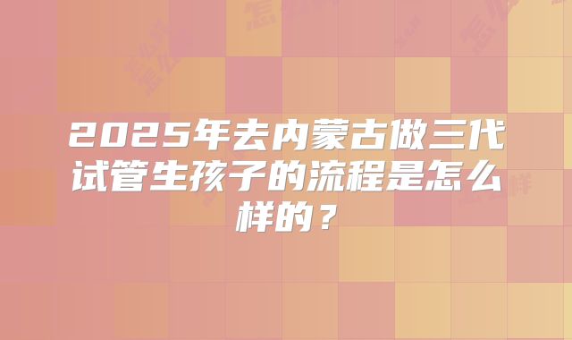 2025年去内蒙古做三代试管生孩子的流程是怎么样的？
