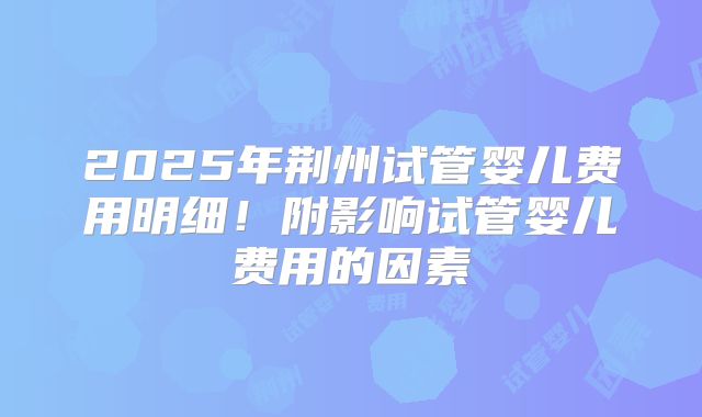 2025年荆州试管婴儿费用明细！附影响试管婴儿费用的因素