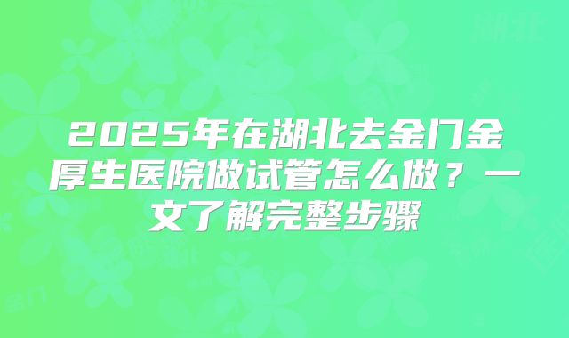 2025年在湖北去金门金厚生医院做试管怎么做?一文了解完整步骤
