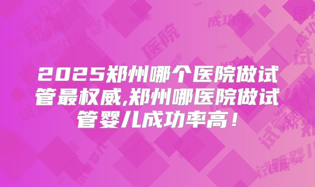2025郑州哪个医院做试管最权威,郑州哪医院做试管婴儿成功率高！