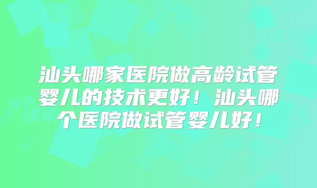 汕头哪家医院做高龄试管婴儿的技术更好！汕头哪个医院做试管婴儿好！