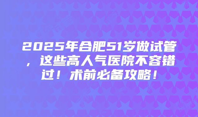 2025年合肥51岁做试管,这些高人气医院不容错过!术前必备攻略!