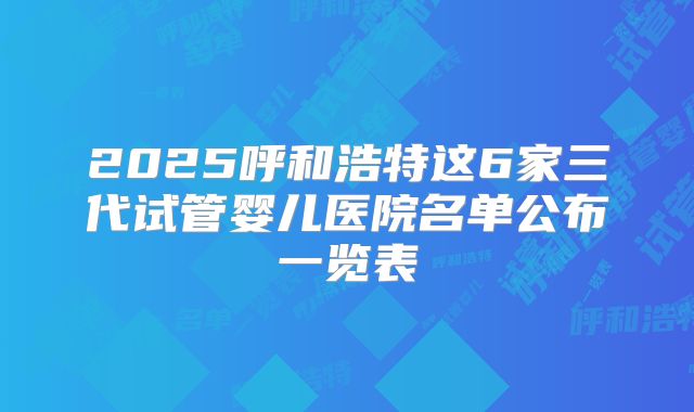 2025呼和浩特这6家三代试管婴儿医院名单公布一览表