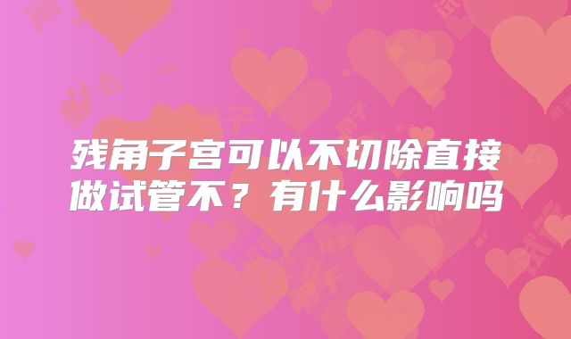 残角子宫可以不切除直接做试管不?有什么影响吗