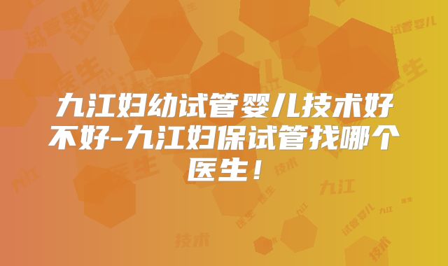 九江妇幼试管婴儿技术好不好-九江妇保试管找哪个医生！