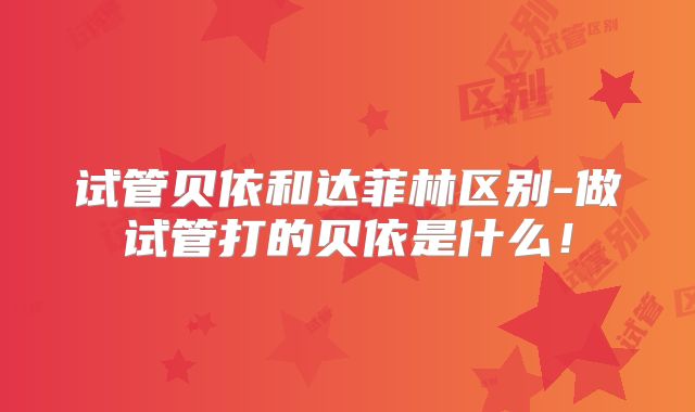 试管贝依和达菲林区别-做试管打的贝依是什么！