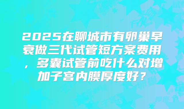 2025在聊城市有卵巢早衰做三代试管短方案费用，多囊试管前吃什么对增加子宫内膜厚度好？