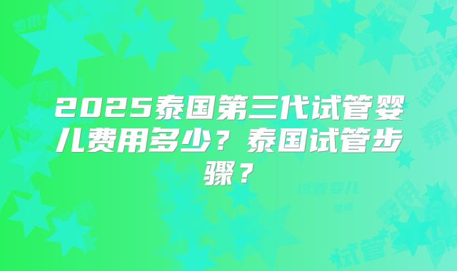 2025泰国第三代试管婴儿费用多少？泰国试管步骤？