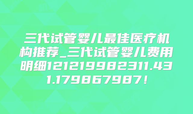 三代试管婴儿最佳医疗机构推荐_三代试管婴儿费用明细121219982311.431.179867987！
