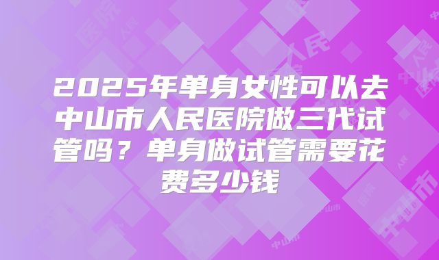 2025年单身女性可以去中山市人民医院做三代试管吗？单身做试管需要花费多少钱
