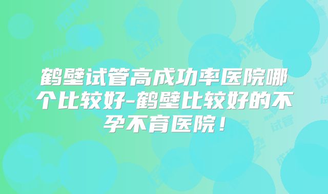 鹤壁试管高成功率医院哪个比较好-鹤壁比较好的不孕不育医院!