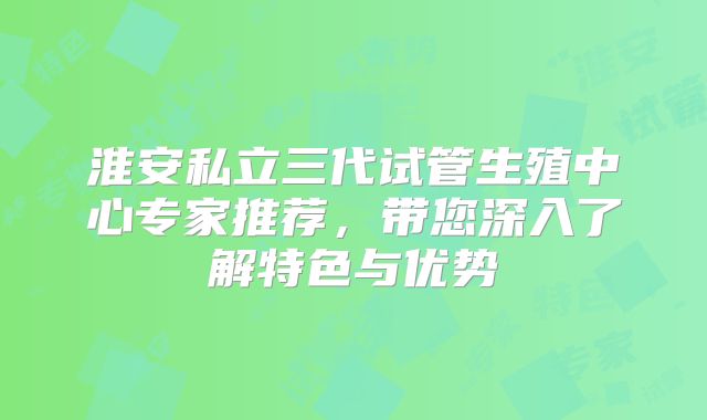 淮安私立三代试管生殖中心专家推荐，带您深入了解特色与优势