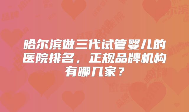 哈尔滨做三代试管婴儿的医院排名，正规品牌机构有哪几家？