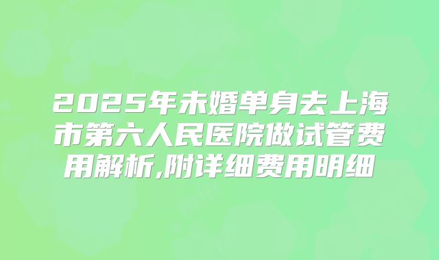 2025年未婚单身去上海市第六人民医院做试管费用解析,附详细费用明细