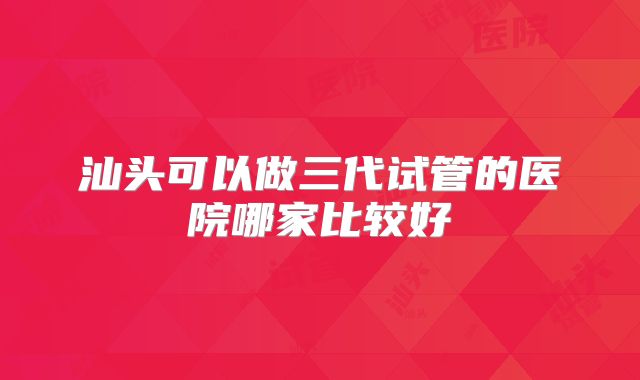 汕头可以做三代试管的医院哪家比较好