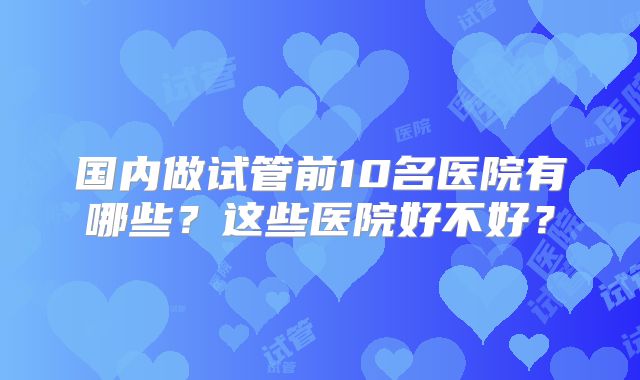 国内做试管前10名医院有哪些？这些医院好不好？