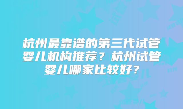 杭州最靠谱的第三代试管婴儿机构推荐？杭州试管婴儿哪家比较好？