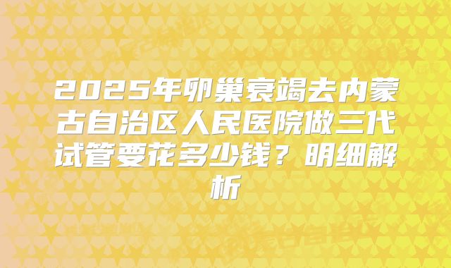 2025年卵巢衰竭去内蒙古自治区人民医院做三代试管要花多少钱？明细解析