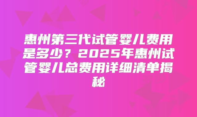 惠州第三代试管婴儿费用是多少？2025年惠州试管婴儿总费用详细清单揭秘
