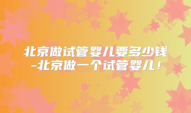 北京做试管婴儿要多少钱-北京做一个试管婴儿！