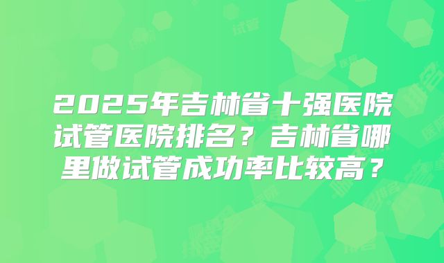 2025年吉林省十强医院试管医院排名？吉林省哪里做试管成功率比较高？