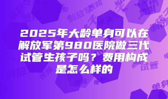 2025年大龄单身可以在解放军第980医院做三代试管生孩子吗?费用构成是怎么样的