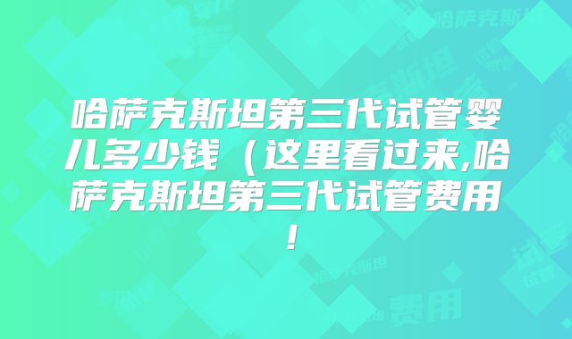 哈萨克斯坦第三代试管婴儿多少钱（这里看过来,哈萨克斯坦第三代试管费用！