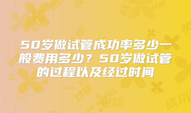 50岁做试管成功率多少一般费用多少?50岁做试管的过程以及经过时间