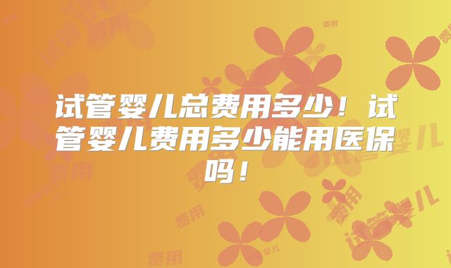 试管婴儿总费用多少！试管婴儿费用多少能用医保吗！