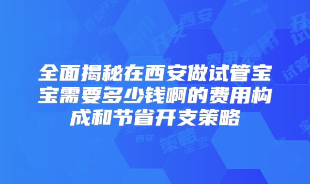 全面揭秘在西安做试管宝宝需要多少钱啊的费用构成和节省开支策略