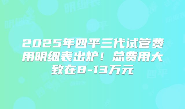 2025年四平三代试管费用明细表出炉!总费用大致在8-13万元