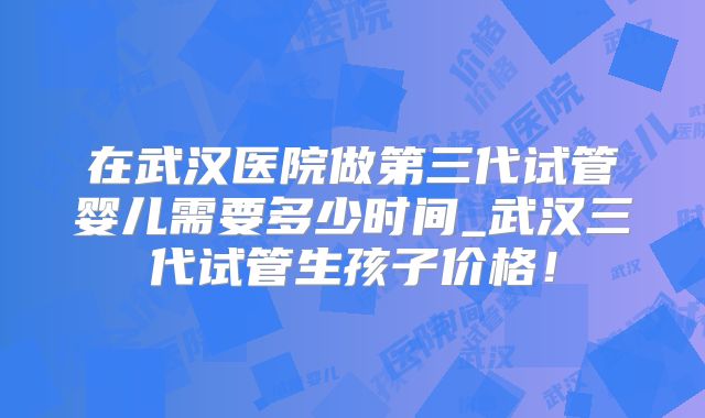 在武汉医院做第三代试管婴儿需要多少时间_武汉三代试管生孩子价格！