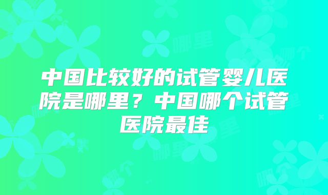 中国比较好的试管婴儿医院是哪里？中国哪个试管医院最佳